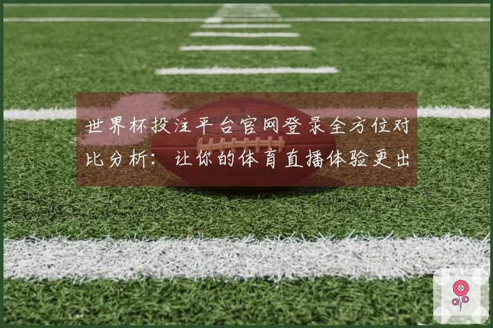 世界杯投注平台官网登录全方位对比分析：让你的体育直播体验更出色
